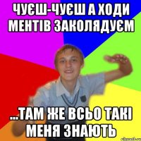 чуєш-чуєш а ходи ментів заколядуєм ...там же всьо такі меня знають