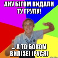 Ану бігом видали ту групу! ... а то боком вилізе! (руся)