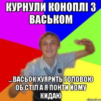 курнули коноплі з васьком ...васьок хуярить головою об стіл а я понти йому кидаю