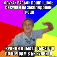 слухай васьок пошлі шось се купим на заколядовані гроші ...купили лома щоб сходи по ночоам в бк хуярить