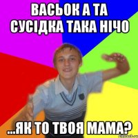 васьок а та сусідка така нічо ...як то твоя мама?