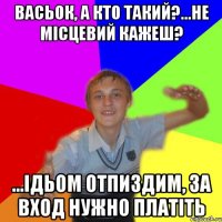 васьок, а кто такий?...не місцевий кажеш? ...ідьом отпиздим, за вход нужно платіть