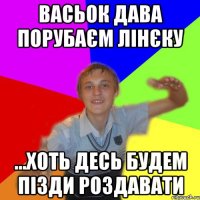 Васьок дава порубаєм Лінєку ...хоть десь будем пізди роздавати