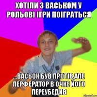 Хотіли з васьком у рольові ігри поіграться ...васьок був протів,але перфератор в очке його переубедив