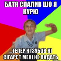 батя спалив шо я курю ...тепер ні зубов ні сігарєт мені не видать