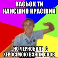 Васьок ти канєшно красівий ...но чернобиль с херосімою взяли своє