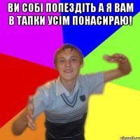 ви собі попездіть а я вам в тапки усім понасираю! 