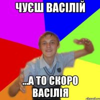 чуєш васілій ...а то скоро васілія