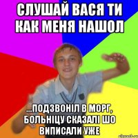 слушай вася ти как меня нашол ...подзвоніл в морг, больніцу сказалі шо виписали уже