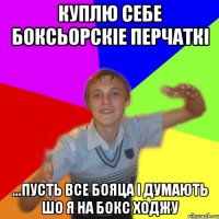 куплю себе боксьорскіе перчаткі ...пусть все бояца і думають шо я на бокс ходжу