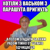 хотіли з васьком з парашута пригнуть ...а потом згадали за яким разом гімно от штанів одчищаєця