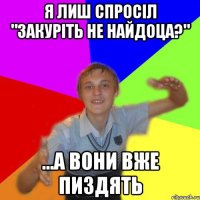 я лиш спросіл "закуріть не найдоца?" ...а вони вже пиздять