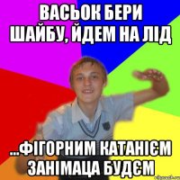 Васьок бери шайбу, йдем на лід ...фігорним катанієм занімаца будєм