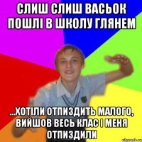 слиш слиш васьок пошлі в школу глянем ...хотіли отпиздить малого, вийшов весь клас і меня отпиздили