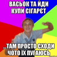 васьок та йди купи сігарєт ...там просто сходи чото їх пугаюсь