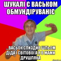 шукалі с васьком обмундіруваніє ...васьок спиздив шльом діда І світової а я в мами друшляка