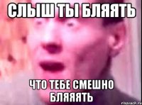 слыш ты бляять что тебе смешно бляяять