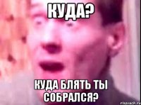 Куда? Куда блять ты собрался?