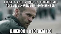 когда ты идешь срать, ты обязательно посцышь...хочешь ты этого или нет.. Джейсон Стэтхем (с)