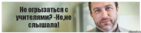 Не огрызаться с учителями? -Не,не слышала!