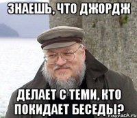 Знаешь, что Джордж делает с теми, кто покидает беседы?