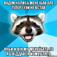 Вадім колись мене їбав,але тепер і хуй не встав Якби ж він міг мене їбать,то я б віддався йому,блять