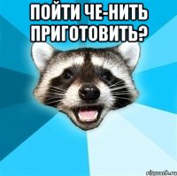 Пойти че-нить приготовить? 