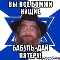 Вы все бомжи нищие Бабуль, дай пятёру!