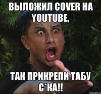 выложил cover на youtube, так прикрепи табу с*ка!!