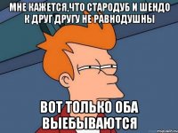 Мне кажется,что стародуб и шендо к друг другу не равнодушны Вот только оба выебываются