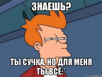 Знаешь? Ты сучка, но для меня ты всё:*