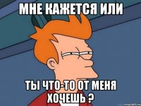 мне кажется или ты что-то от меня хочешь ?