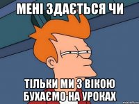 мені здається чи тільки ми з вікою бухаємо на уроках