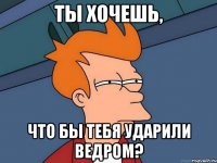 ты хочешь, что бы тебя ударили ведром?