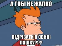 А тобі не жалко ВІДРІЗАТИ В СВИНІ ЛЯШКУ???