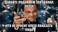 давайте поднимем этот бокал за тех, кто не просит олега показать лицо