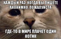 Каждый раз, когда вы пишете "Анонимно, пожалуйста" Где-то в мире плачет один котик