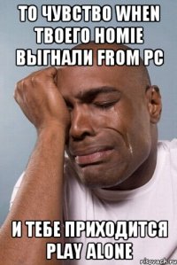 То чувство when твоего homie выгнали from PC и тебе приходится play alone