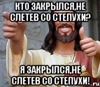 Кто закрылся,не слетев со степухи? Я закрылся,не слетев со степухи!