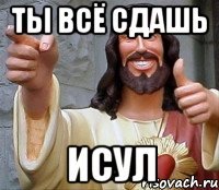 ТЫ ВСЁ СДАШЬ ИСУЛ