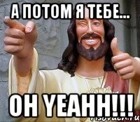 а потом я тебе... oh yeahh!!!