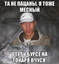 та не пацаны, я тоже месный отут у бурсе на токаря вчуся.