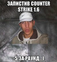 Запистив Counter Strike 1.6 -5 за раунд...)