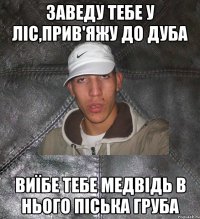 Заведу тебе у ліс,прив'яжу до дуба виїбе тебе медвідь в нього піська груба