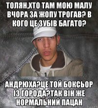 толян,хто там мою малу вчора за жопу трогав? в кого це зубів багато? андрюха?це той боксьор із города?так він же нормальний пацан