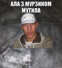 ала з мурзиком мутила 