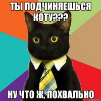 ты подчиняешься коту??? ну что ж, похвально