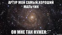 Артур мой самый хороший мальчик он мне так нужен:***