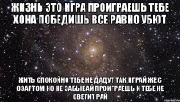 жизнь это игра проиграешь тебе хона победишь все равно убют жить спокойно тебе не дадут так играй же с озартом но не забывай проиграешь и тебе не светит рай