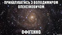 прикалуватись з Володимиром Олексійовичом офігенно